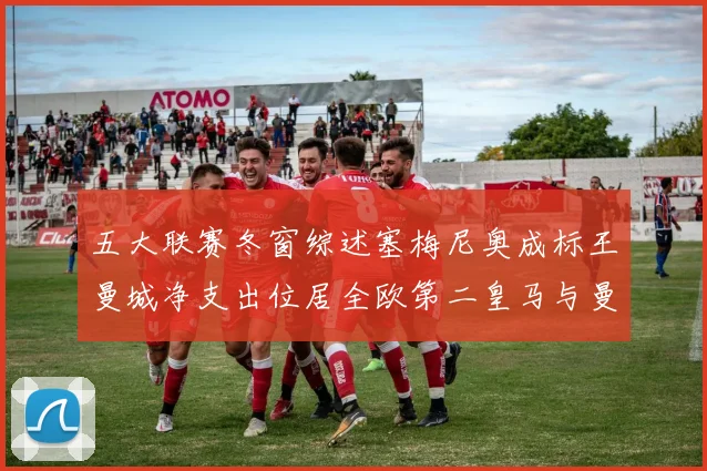 五大联赛冬窗综述塞梅尼奥成标王曼城净支出位居全欧第二皇马与曼联均未投入