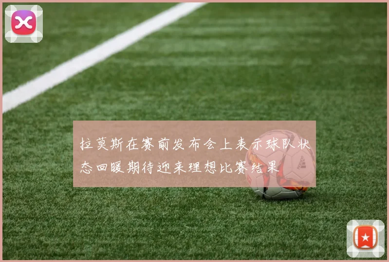 拉莫斯在赛前发布会上表示球队状态回暖期待迎来理想比赛结果