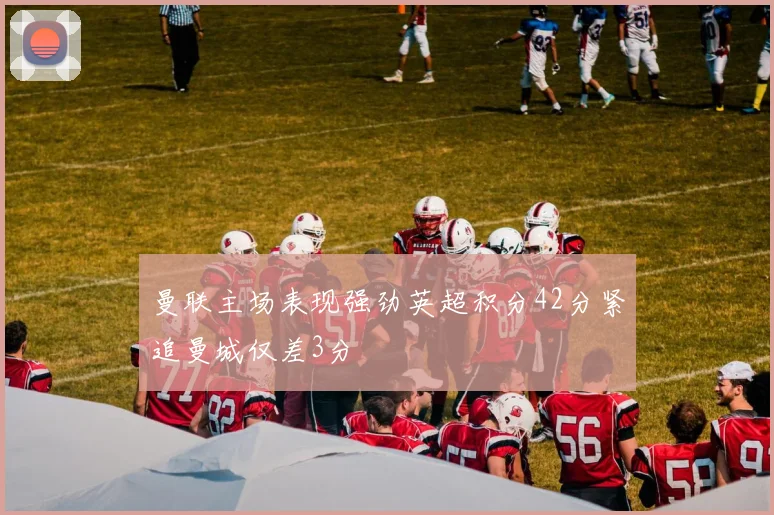 曼联主场表现强劲英超积分42分紧追曼城仅差3分