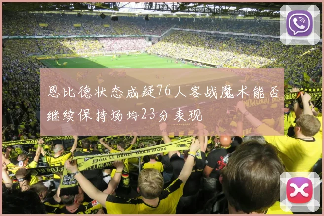 恩比德状态成疑76人客战魔术能否继续保持场均23分表现