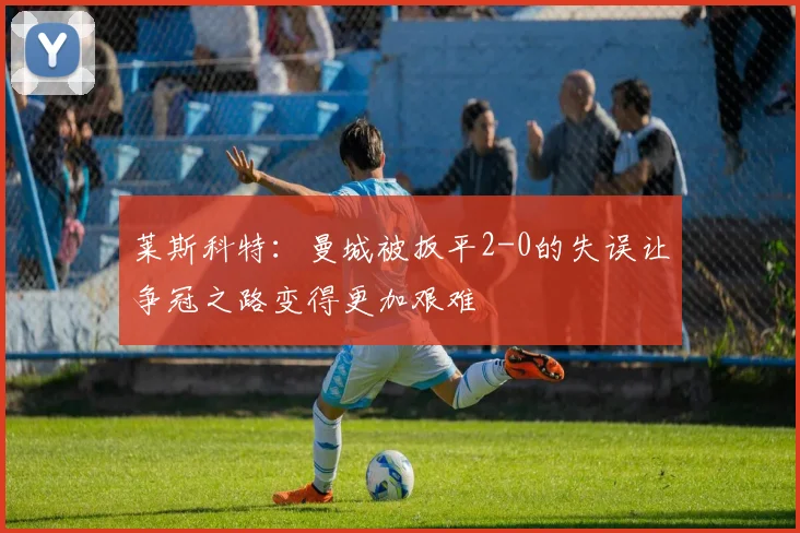 莱斯科特：曼城被扳平2-0的失误让争冠之路变得更加艰难