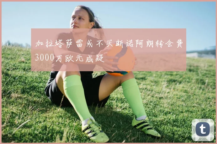 加拉塔萨雷或不买断诺阿朗转会费3000万欧元成疑