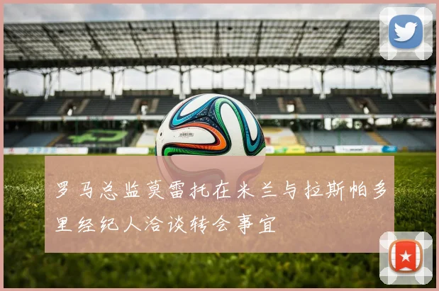 罗马总监莫雷托在米兰与拉斯帕多里经纪人洽谈转会事宜