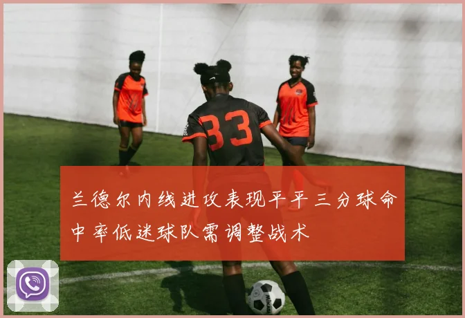 兰德尔内线进攻表现平平三分球命中率低迷球队需调整战术