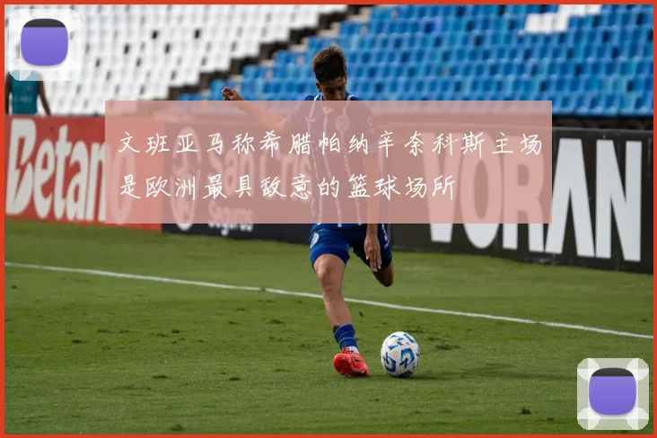 文班亚马称希腊帕纳辛奈科斯主场是欧洲最具敌意的篮球场所
