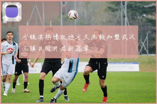 方镜淇热情欢迎方天画戟加盟武汉三镇共同开启新篇章