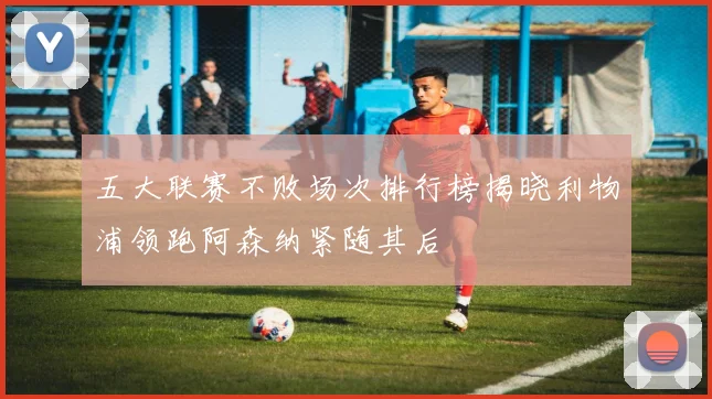 五大联赛不败场次排行榜揭晓利物浦领跑阿森纳紧随其后