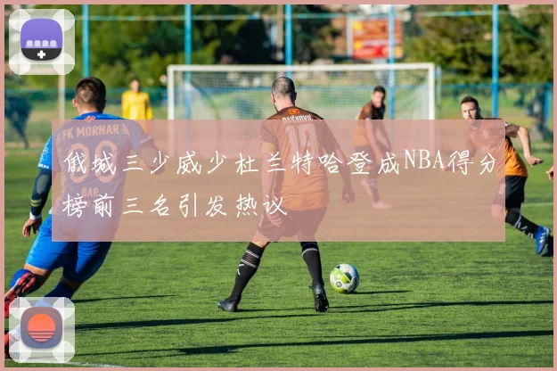 俄城三少威少杜兰特哈登成NBA得分榜前三名引发热议