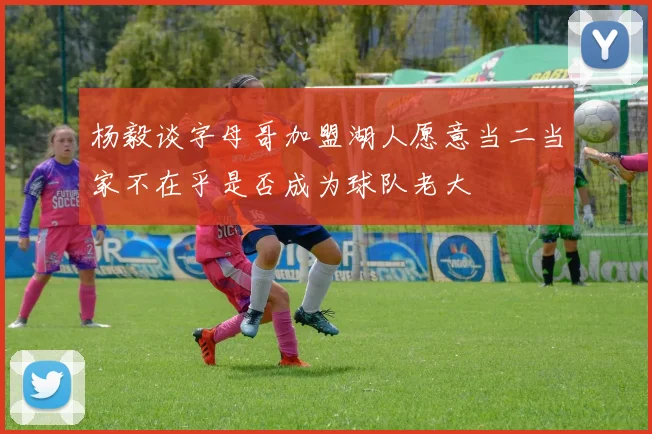 杨毅谈字母哥加盟湖人愿意当二当家不在乎是否成为球队老大