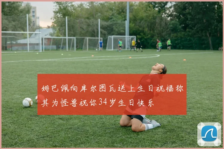姆巴佩向库尔图瓦送上生日祝福称其为怪兽祝你34岁生日快乐