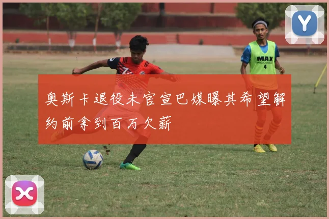 奥斯卡退役未官宣巴媒曝其希望解约前拿到百万欠薪
