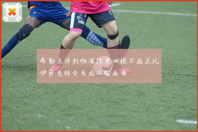 希勒点评利物浦投资回报不成正比伊萨克转会或成双输局面